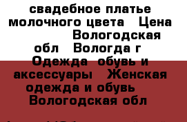 свадебное платье молочного цвета › Цена ­ 10 000 - Вологодская обл., Вологда г. Одежда, обувь и аксессуары » Женская одежда и обувь   . Вологодская обл.